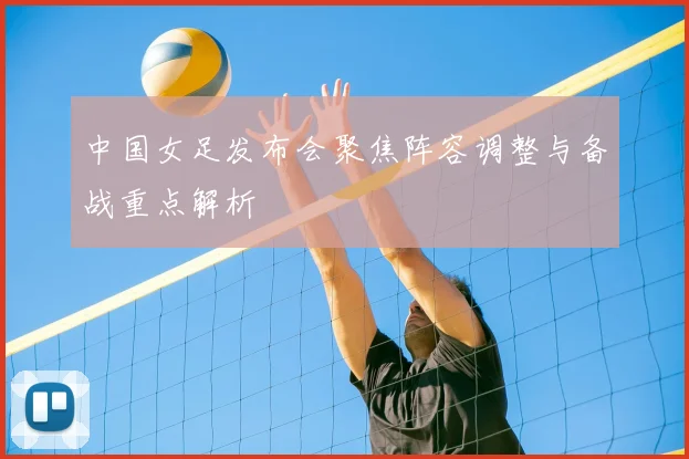 中国女足发布会聚焦阵容调整与备战重点解析