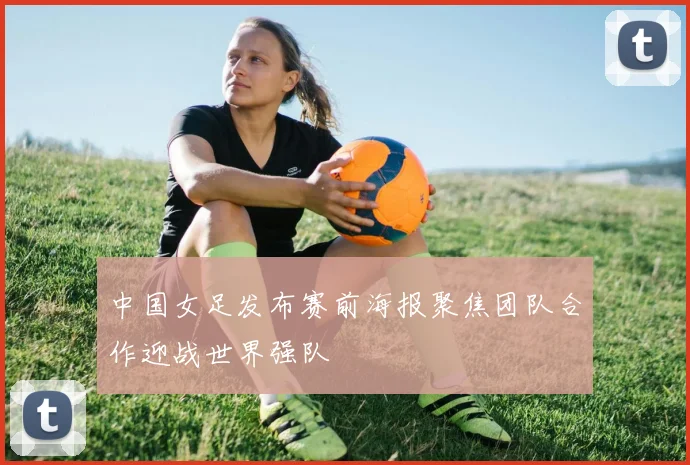 中国女足发布赛前海报聚焦团队合作迎战世界强队